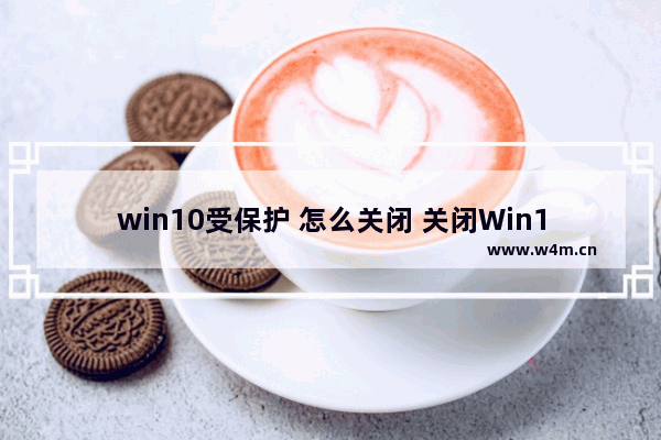 win10受保护 怎么关闭 关闭Win10受保护状态