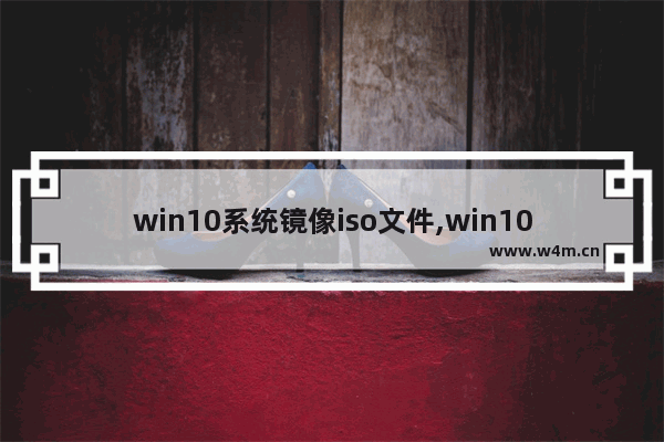 win10系统镜像iso文件,win10 iso镜像文件