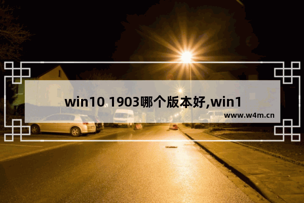 win10 1903哪个版本好,win101803和1903哪个版本好