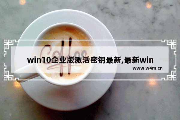 win10企业版激活密钥最新,最新windows10企业版激活密钥