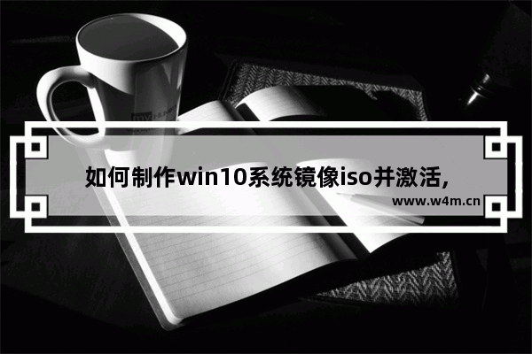 如何制作win10系统镜像iso并激活,如何安装win10 iso镜像文件