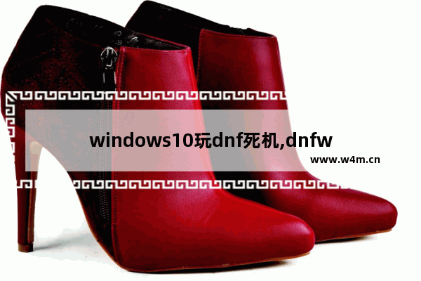 windows10玩dnf死机,dnfwin10挂机死机