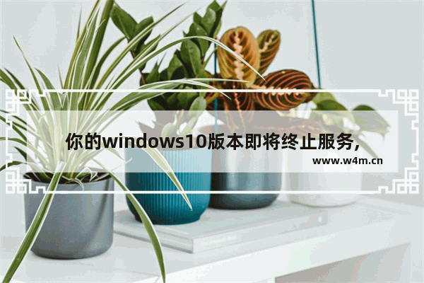 你的windows10版本即将终止服务,请单击以下载更新版本,