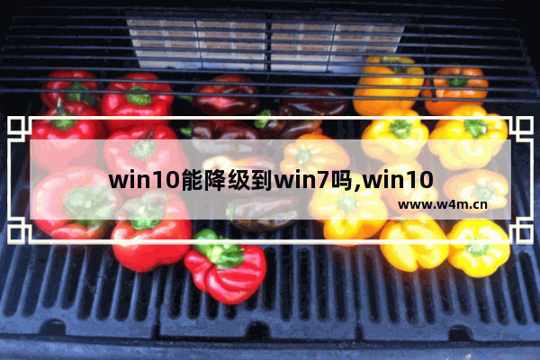 win10能降级到win7吗,win10系统降级win7可以吗