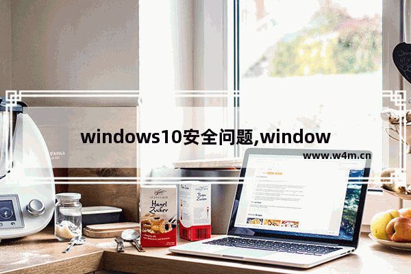 windows10安全问题,window10总是提示安全警告