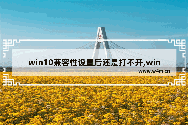 win10兼容性设置后还是打不开,win10兼容性设置的原理