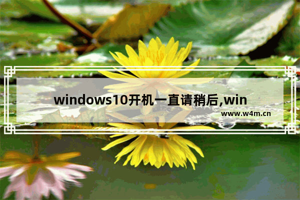 windows10开机一直请稍后,win10开机停留在请稍后