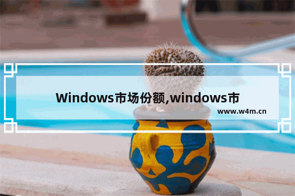 Windows市场份额,windows市场占比_1