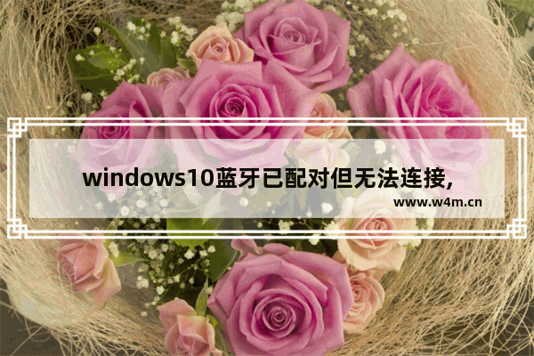 windows10蓝牙已配对但无法连接,win10蓝牙配对成功但未连接win10蓝牙配对进度条不动