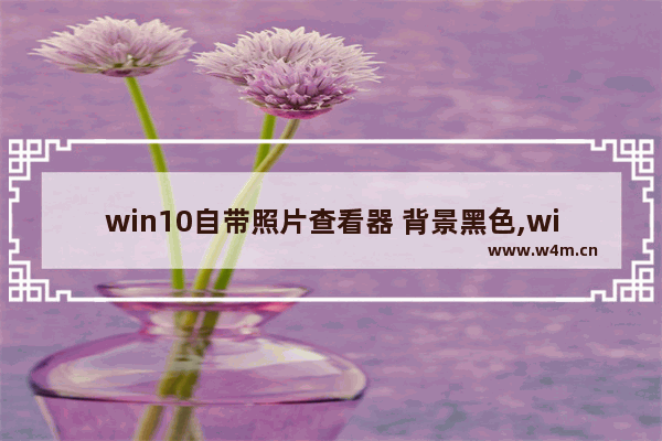 win10自带照片查看器 背景黑色,windows照片查看器颜色变黄