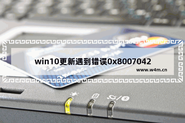 win10更新遇到错误0x8007042c,win10更新失败0xc1900223