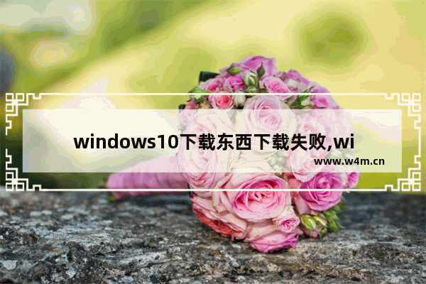 windows10下载东西下载失败,win10网页无法下载文件