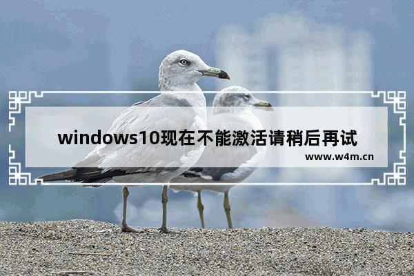 windows10现在不能激活请稍后再试激活windows,使用未激活的windows10