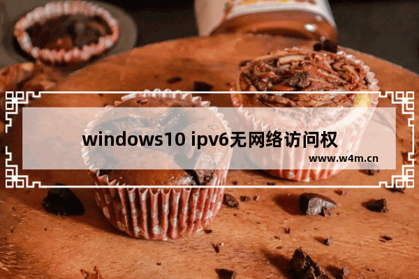 windows10 ipv6无网络访问权限,win10ipv4有网ipv6无网络访问权限