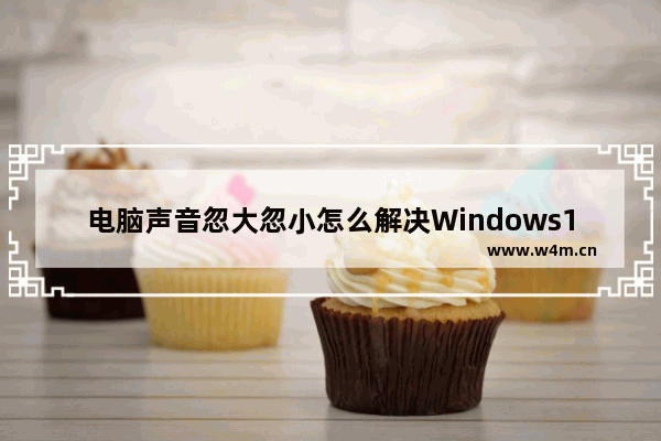 电脑声音忽大忽小怎么解决Windows10,windows10系统声音太小