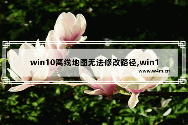 win10离线地图无法修改路径,win10地图不显示