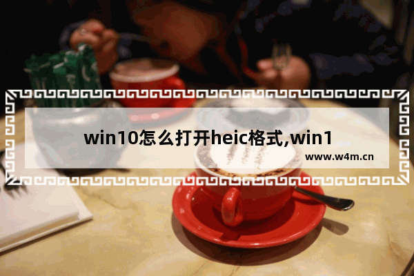 win10怎么打开heic格式,win10怎么打开heic文件