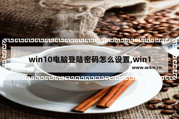 win10电脑登陆密码怎么设置,win10电脑设置开机密码怎么设置方法