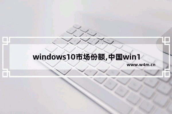 windows10市场份额,中国win10市场占有率