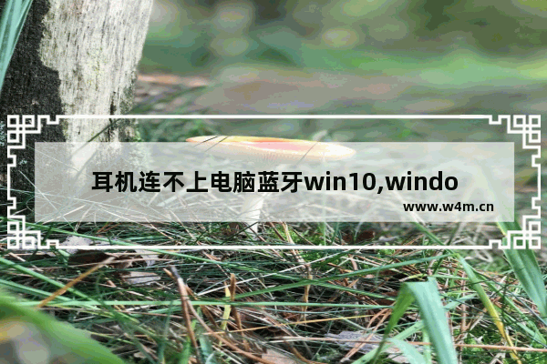 耳机连不上电脑蓝牙win10,windows10蓝牙打开连不上蓝牙耳机