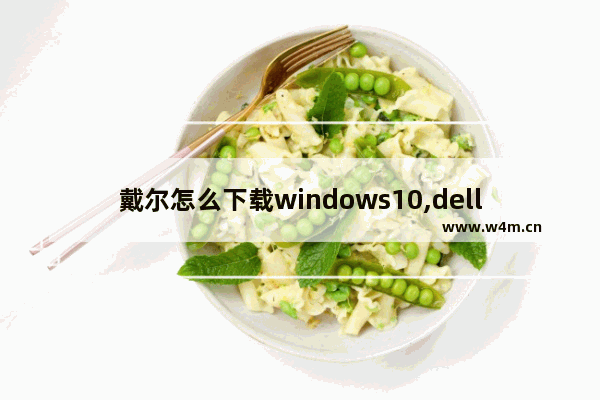 戴尔怎么下载windows10,dellwin10系统下载