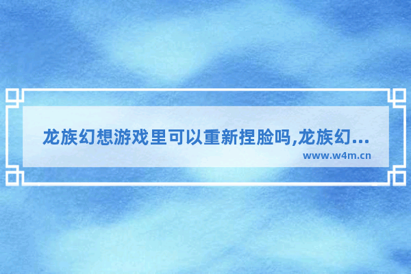 龙族幻想游戏里可以重新捏脸吗,龙族幻想创建角色后可以重新捏脸吗