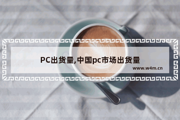 PC出货量,中国pc市场出货量