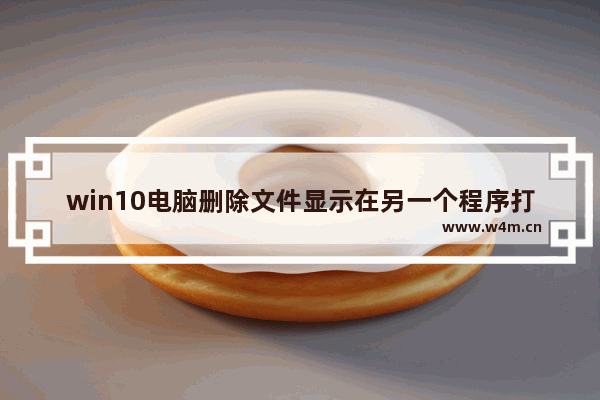 win10电脑删除文件显示在另一个程序打开怎么办,WIN10操作无法完成,因为文件已在另一个程序中打开