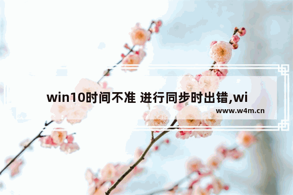 win10时间不准 进行同步时出错,win10文件同步软件