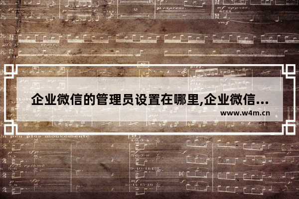 企业微信的管理员设置在哪里,企业微信里怎么设置管理员