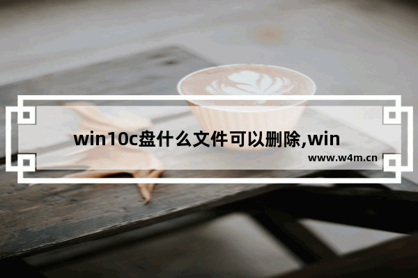 win10c盘什么文件可以删除,win 10系统c盘里面哪些文件是可以删除的