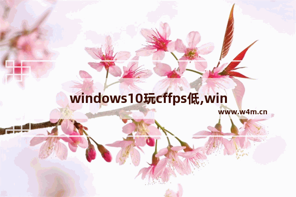 windows10玩cffps低,win10玩cffps不稳定是什么原因_1