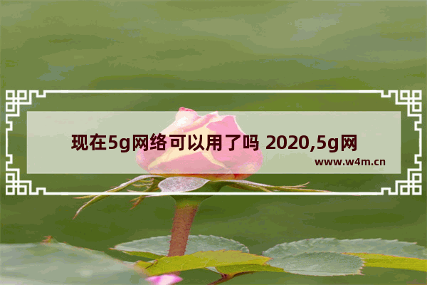 现在5g网络可以用了吗 2020,5g网络什么时候普及2020