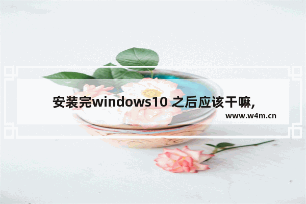 安装完windows10 之后应该干嘛,win10系统安装完后还要干什么