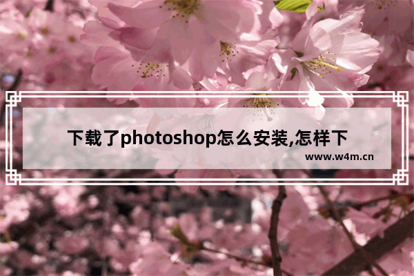 下载了photoshop怎么安装,怎样下载ps软件和安装教程