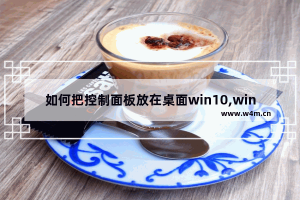 如何把控制面板放在桌面win10,windows10系统怎么进入控制面板