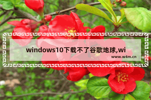 windows10下载不了谷歌地球,windows版谷歌地球无法打开