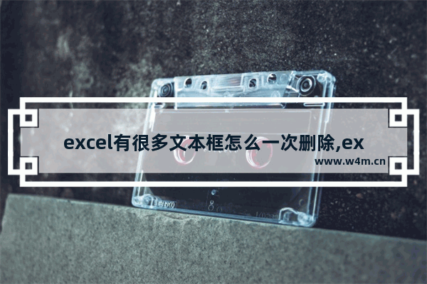 excel有很多文本框怎么一次删除,excel里面如果一次性删除多个文本框