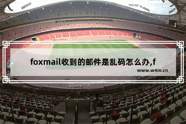 foxmail收到的邮件是乱码怎么办,foxmail邮箱出现乱码是怎么回事