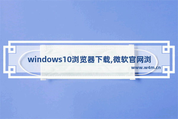 windows10浏览器下载,微软官网浏览器下载