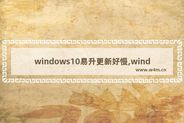 windows10易升更新好慢,windows易升更新慢