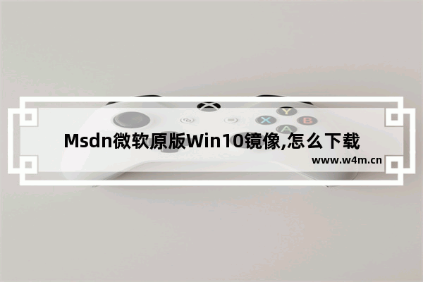 Msdn微软原版Win10镜像,怎么下载win10正版系统镜像