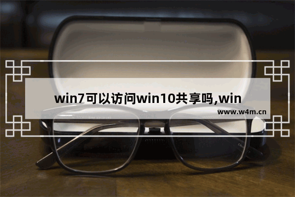 win7可以访问win10共享吗,win10系统不能访问win7共享文件