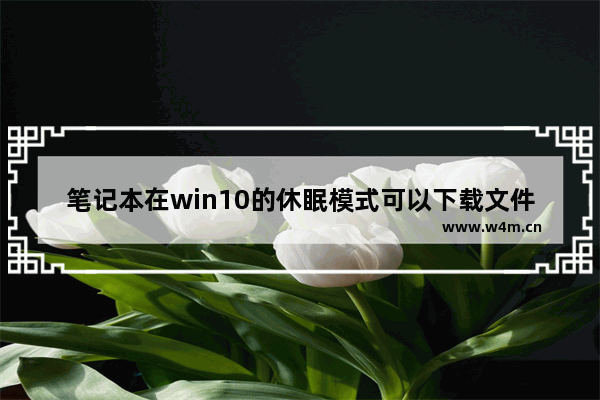 笔记本在win10的休眠模式可以下载文件吗,windows10睡眠设置