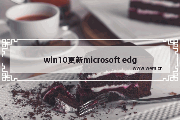 win10更新microsoft edge,win10各版本占有率