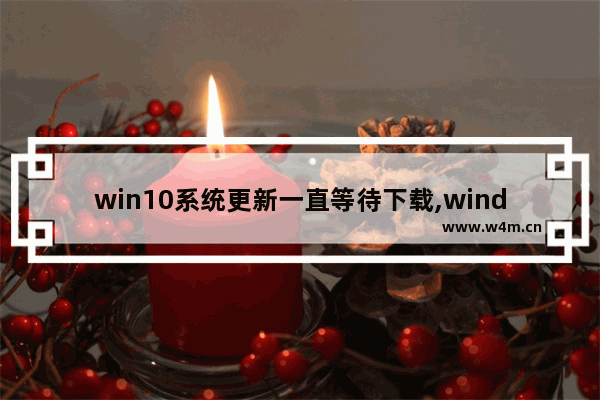 win10系统更新一直等待下载,windows更新显示正在等待下载