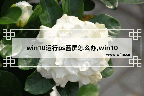 win10运行ps蓝屏怎么办,win10用ps总是蓝屏