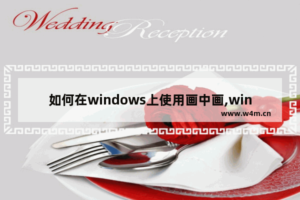 如何在windows上使用画中画,win10浏览器画中画