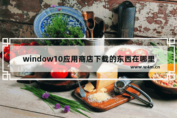 window10应用商店下载的东西在哪里,windows10应用商店在哪下载