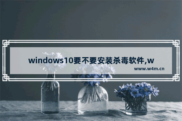 windows10要不要安装杀毒软件,win10是否需要安装杀毒软件